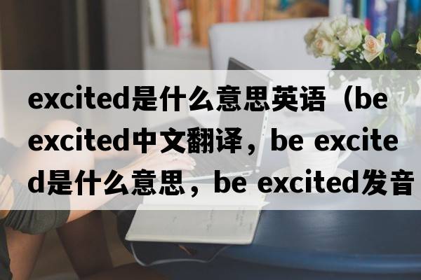 excited是什么意思英語(yǔ)（be excited中文翻譯，be excited是什么意思，be excited發(fā)音、用法及例句）