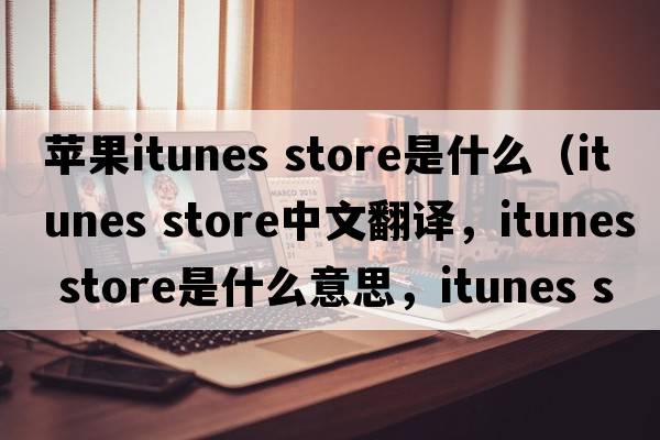 蘋(píng)果itunes store是什么（itunes store中文翻譯，itunes store是什么意思，itunes store發(fā)音、用法及例句）