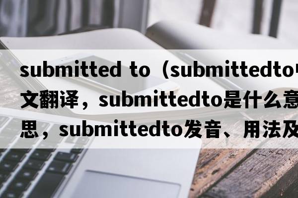 submitted to（submittedto中文翻譯，submittedto是什么意思，submittedto發(fā)音、用法及例句）