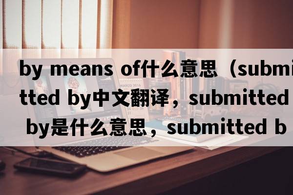 by means of什么意思（submitted by中文翻譯，submitted by是什么意思，submitted by發(fā)音、用法及例句）