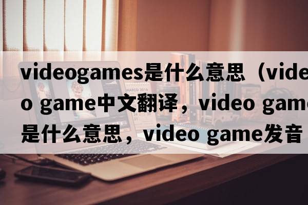 videogames是什么意思（video game中文翻譯，video game是什么意思，video game發(fā)音、用法及例句）