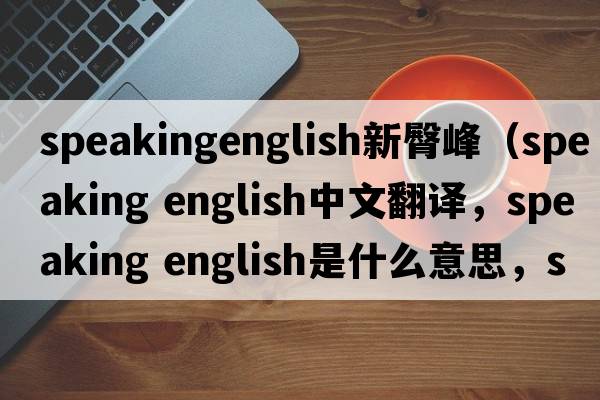 speakingenglish新臀峰（speaking english中文翻譯，speaking english是什么意思，speaking english發(fā)音、用法及例句）