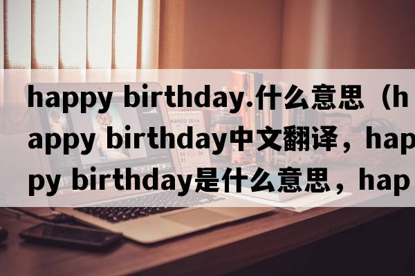 happy birthday.什么意思（happy birthday中文翻譯，happy birthday是什么意思，happy birthday發(fā)音、用法及例句）