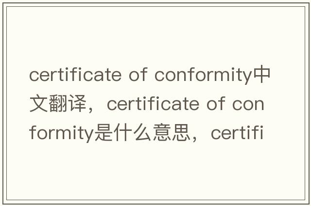 certificate of conformity中文翻譯，certificate of conformity是什么意思，certificate of conformity發(fā)音、用法及例句