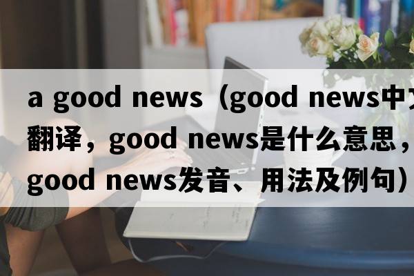 a good news（good news中文翻譯，good news是什么意思，good news發(fā)音、用法及例句）