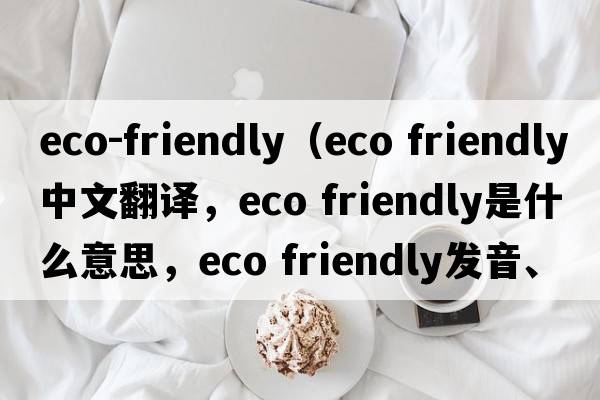 eco-friendly（eco friendly中文翻譯，eco friendly是什么意思，eco friendly發(fā)音、用法及例句）
