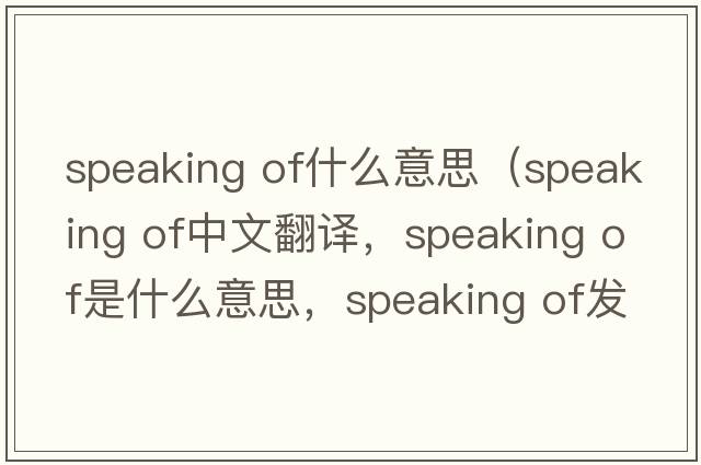 speaking of什么意思（speaking of中文翻譯，speaking of是什么意思，speaking of發(fā)音、用法及例句）