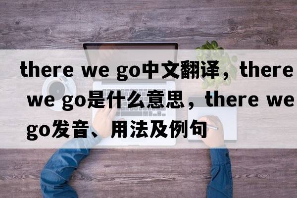 there we go中文翻譯，there we go是什么意思，there we go發(fā)音、用法及例句