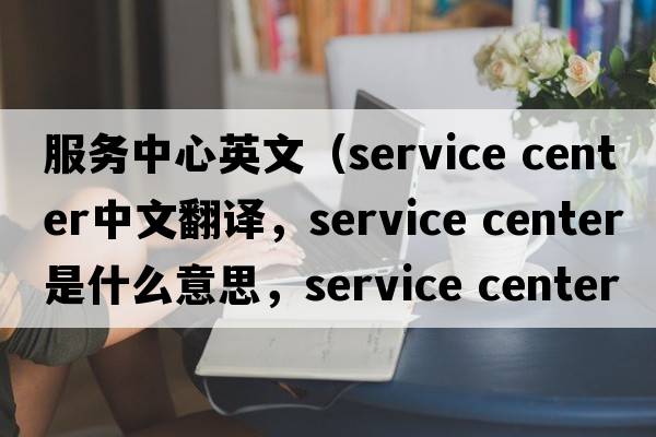 服務(wù)中心英文（service center中文翻譯，service center是什么意思，service center發(fā)音、用法及例句）