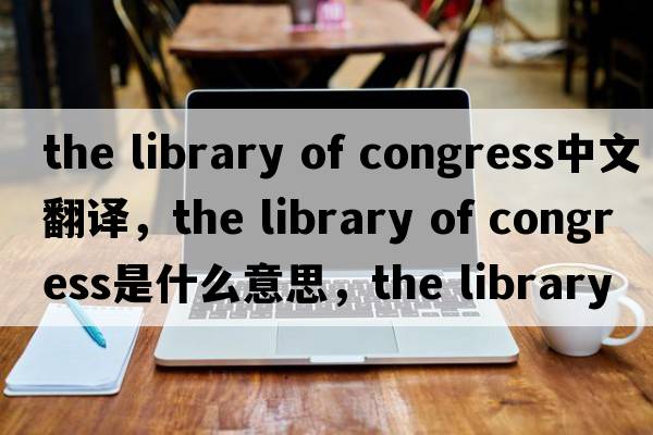 the library of congress中文翻譯，the library of congress是什么意思，the library of congress發(fā)音、用法及例句