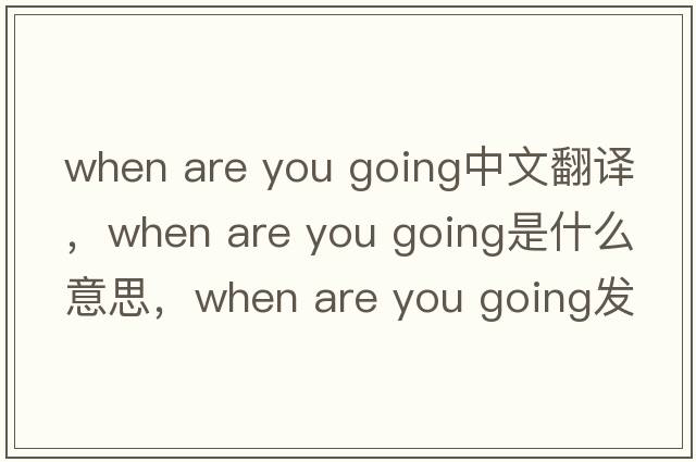 when are you going中文翻譯，when are you going是什么意思，when are you going發(fā)音、用法及例句