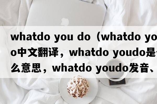 whatdo you do（whatdo youdo中文翻譯，whatdo youdo是什么意思，whatdo youdo發(fā)音、用法及例句）