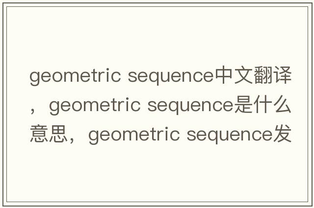 geometric sequence中文翻譯，geometric sequence是什么意思，geometric sequence發(fā)音、用法及例句