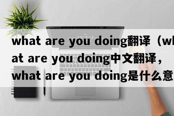 what are you doing翻譯（what are you doing中文翻譯，what are you doing是什么意思，what are you doing發(fā)音、用法及例句）