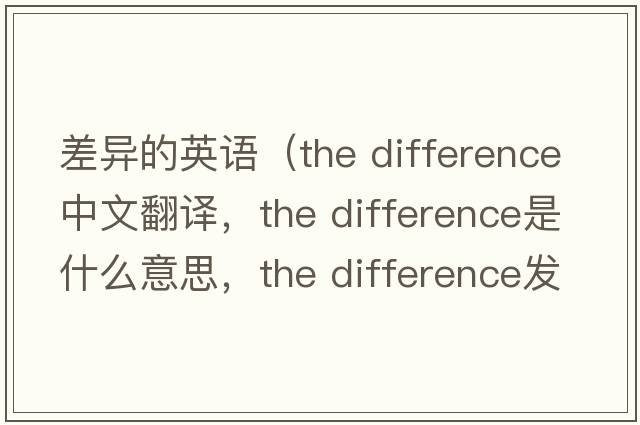 差異的英語(yǔ)（the difference中文翻譯，the difference是什么意思，the difference發(fā)音、用法及例句）