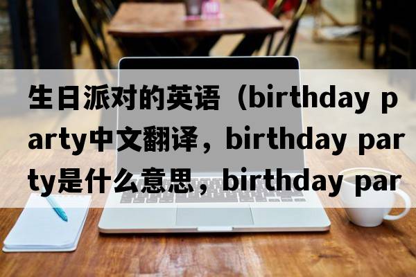 生日派對的英語(yǔ)（birthday party中文翻譯，birthday party是什么意思，birthday party發(fā)音、用法及例句）