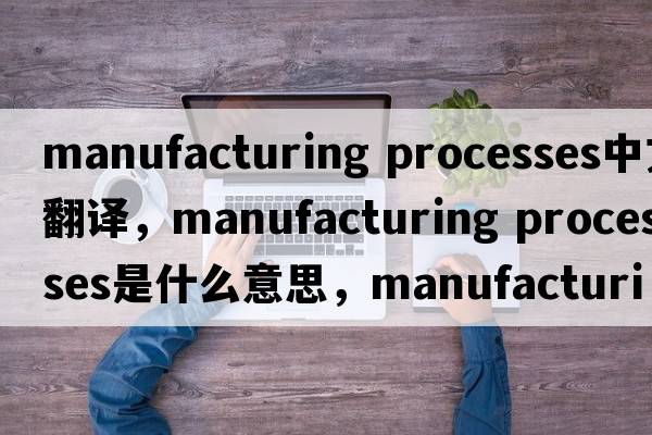manufacturing processes中文翻譯，manufacturing processes是什么意思，manufacturing processes發(fā)音、用法及例句