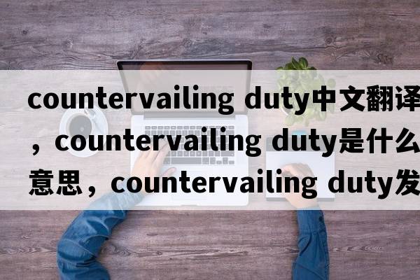 countervailing duty中文翻譯，countervailing duty是什么意思，countervailing duty發(fā)音、用法及例句