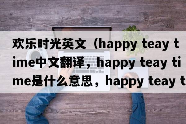歡樂(lè )時(shí)光英文（happy teay time中文翻譯，happy teay time是什么意思，happy teay time發(fā)音、用法及例句）
