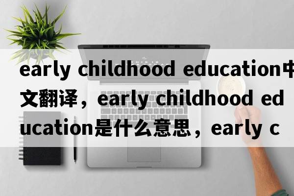 early childhood education中文翻譯，early childhood education是什么意思，early childhood education發(fā)音、用法及例句