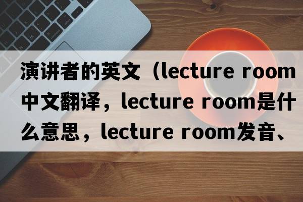 演講者的英文（lecture room中文翻譯，lecture room是什么意思，lecture room發(fā)音、用法及例句）