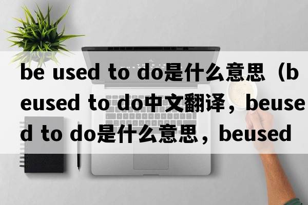 be used to do是什么意思（beused to do中文翻譯，beused to do是什么意思，beused to do發(fā)音、用法及例句）