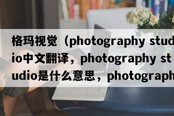 格瑪視覺(jué)（photography studio中文翻譯，photography studio是什么意思，photography studio發(fā)音、用法及例句）