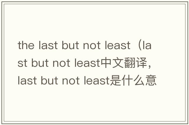 the last but not least（last but not least中文翻譯，last but not least是什么意思，last but not least發(fā)音、用法及例句）