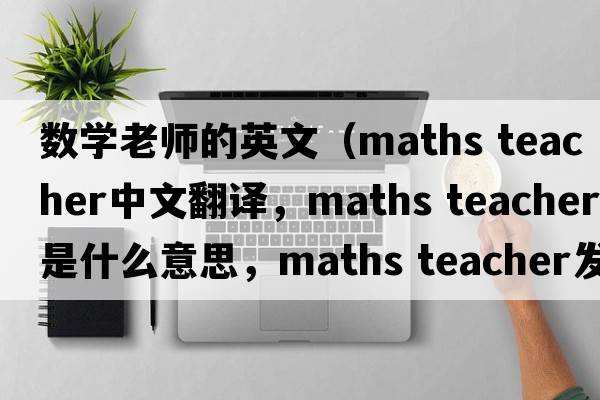 數學(xué)老師的英文（maths teacher中文翻譯，maths teacher是什么意思，maths teacher發(fā)音、用法及例句）