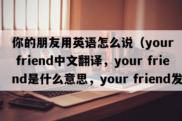 你的朋友用英語(yǔ)怎么說(shuō)（your friend中文翻譯，your friend是什么意思，your friend發(fā)音、用法及例句）