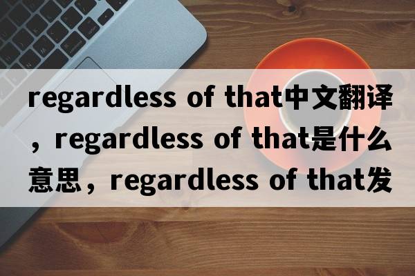 regardless of that中文翻譯，regardless of that是什么意思，regardless of that發(fā)音、用法及例句