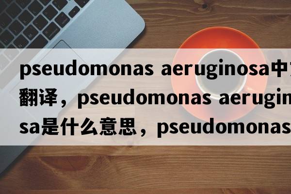pseudomonas aeruginosa中文翻譯，pseudomonas aeruginosa是什么意思，pseudomonas aeruginosa發(fā)音、用法及例句