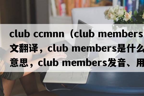 club ccmnn（club members中文翻譯，club members是什么意思，club members發(fā)音、用法及例句）