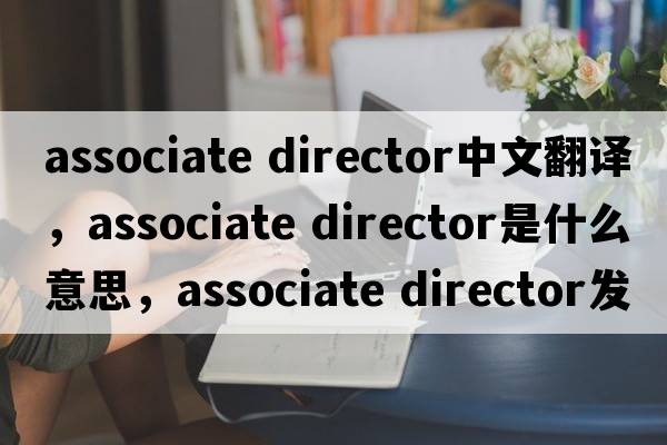 associate director中文翻譯，associate director是什么意思，associate director發(fā)音、用法及例句