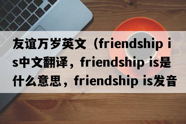友誼萬(wàn)歲英文（friendship is中文翻譯，friendship is是什么意思，friendship is發(fā)音、用法及例句）