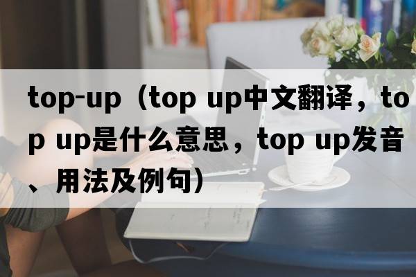 top-up（top up中文翻譯，top up是什么意思，top up發(fā)音、用法及例句）