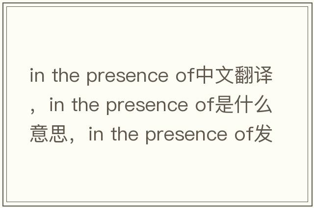 in the presence of中文翻譯，in the presence of是什么意思，in the presence of發(fā)音、用法及例句