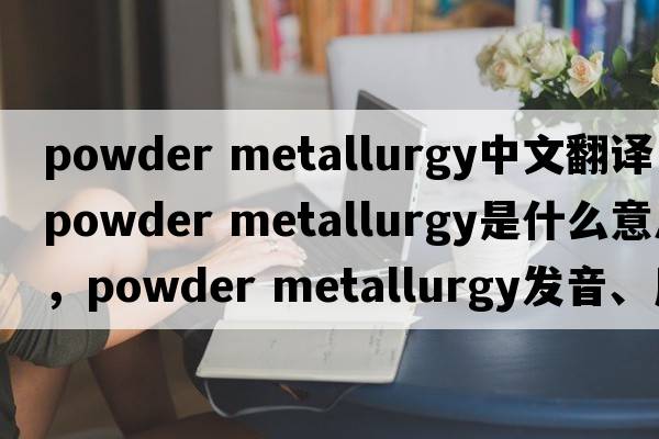 powder metallurgy中文翻譯，powder metallurgy是什么意思，powder metallurgy發(fā)音、用法及例句