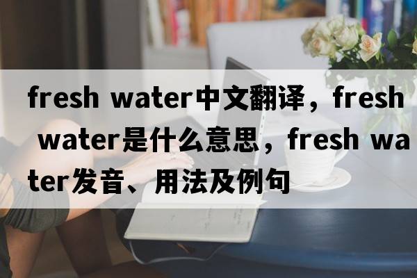 fresh water中文翻譯，fresh water是什么意思，fresh water發(fā)音、用法及例句