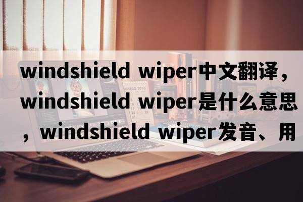 windshield wiper中文翻譯，windshield wiper是什么意思，windshield wiper發(fā)音、用法及例句