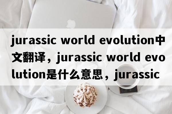 jurassic world evolution中文翻譯，jurassic world evolution是什么意思，jurassic world evolution發(fā)音、用法及例句