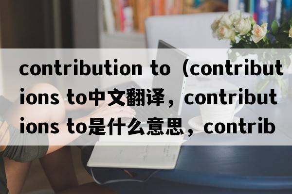 contribution to（contributions to中文翻譯，contributions to是什么意思，contributions to發(fā)音、用法及例句）