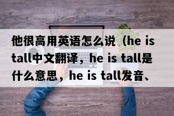 他很高用英語(yǔ)怎么說(shuō)（He is tall中文翻譯，He is tall是什么意思，He is tall發(fā)音、用法及例句）
