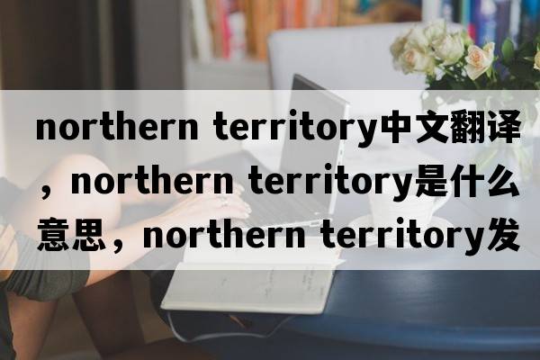 northern territory中文翻譯，northern territory是什么意思，northern territory發(fā)音、用法及例句