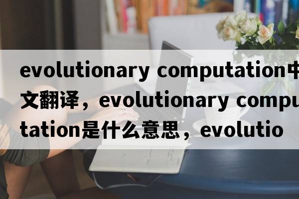 evolutionary computation中文翻譯，evolutionary computation是什么意思，evolutionary computation發(fā)音、用法及例句