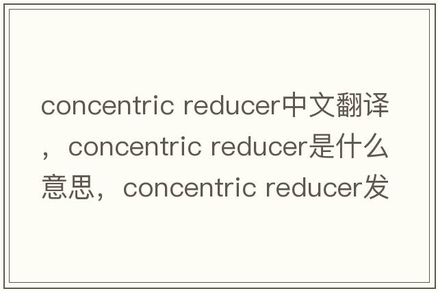 concentric reducer中文翻譯，concentric reducer是什么意思，concentric reducer發(fā)音、用法及例句