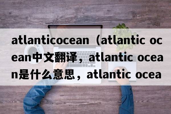 atlanticocean（atlantic Ocean中文翻譯，atlantic Ocean是什么意思，atlantic Ocean發(fā)音、用法及例句）
