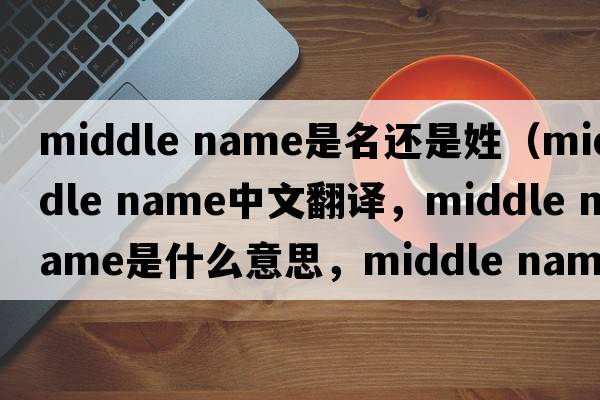 middle name是名還是姓（middle name中文翻譯，middle name是什么意思，middle name發(fā)音、用法及例句）