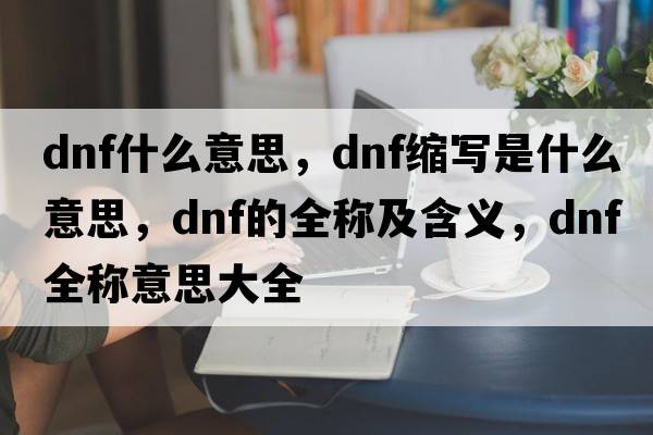 dnf什么意思，dnf縮寫(xiě)是什么意思，dnf的全稱(chēng)及含義，dnf全稱(chēng)意思大全