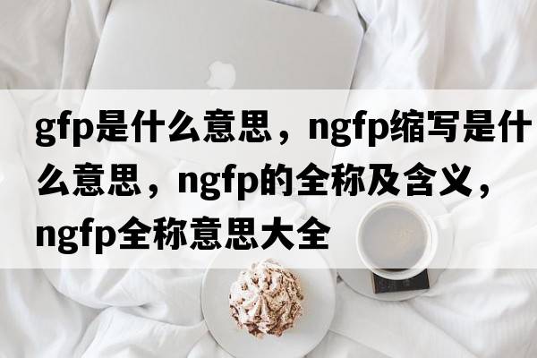 gfp是什么意思，ngfp縮寫(xiě)是什么意思，ngfp的全稱(chēng)及含義，ngfp全稱(chēng)意思大全